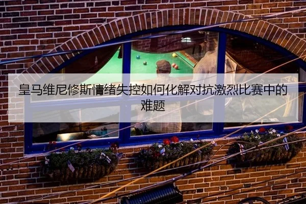 皇马维尼修斯情绪失控如何化解对抗激烈比赛中的难题